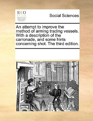 An Attempt to Improve the Method of Arming Trading Vessels. with a Description of the Carronade, and Some Hints Concerning Shot. the Third Edition. by Multiple Contributors