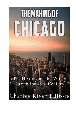 The Making of Chicago: The History of the Windy City in the 19th Century by Charles River