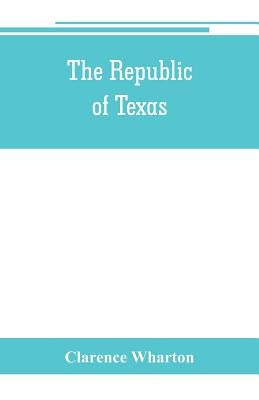 The republic of Texas; a brief history of Texas from the first American colonies in 1821 to annexation in 1846 by Wharton, Clarence
