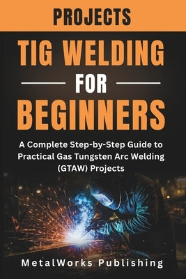 TIG Welding Projects for Beginners: A Complete Step-by-Step Guide to Practical Gas Tungsten Arc Welding (GTAW) Projects by Publishing, Metalworks