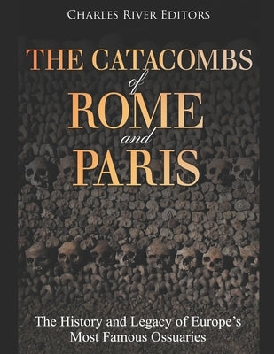 The Catacombs of Rome and Paris: The History and Legacy of Europe's Most Famous Ossuaries by Charles River