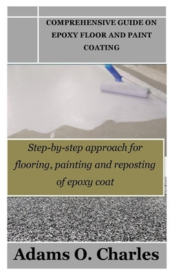 Comprehensive Guide on Epoxy Floor and Paint Coating: Step-by-step approach for flooring, painting and reposting of epoxy coat by Charles, Adams O.
