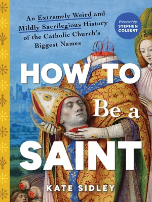 How to Be a Saint: An Extremely Weird and Mildly Sacrilegious History of the Catholic Church's Biggest Names by Sidley, Kate