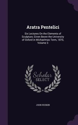 Aratra Pentelici: Six Lectures On the Elements of Sculpture, Given Beore the University of Oxford in Michaelmas Term, 1870, Volume 3 by Ruskin, John