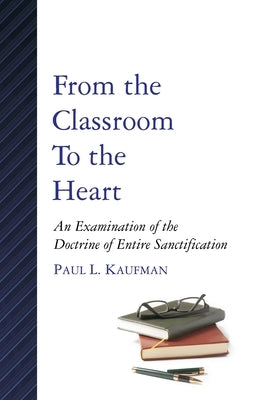 From the Classroom to the Heart: An Examination of the Doctrine of Entire Sanctification by Kaufman, Paul L.