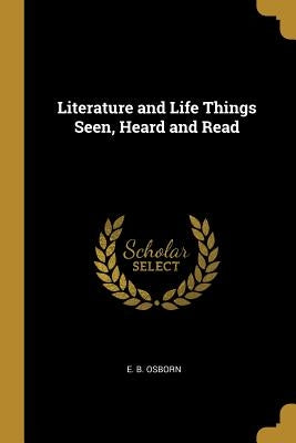 Literature and Life Things Seen, Heard and Read by Osborn, E. B.