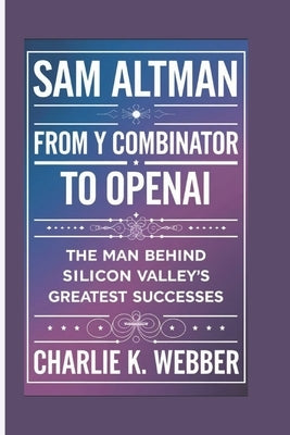 Sam Altman: From Y Combinator to OpenAI - The man Behind Silicon Valley's Greatest Successes by K. Webber, Charlie