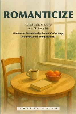 Romanticize: A Field Guide to Loving Your Ordinary Life, Practices to Make Monday Sacred, Coffee Holy, and Every Small Thing Beautiful by Smith, Robert