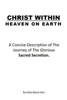 Christ Within - Heaven on Earth: A Concise Description of The Journey of The Glorious Sacred Secretion by Kerr, Kelly-Marie