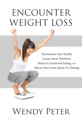 Encounter Weight Loss: Transform Your Health, Learn about Nutrition, Resolve Emotional Eating, and Break Free from Quick-Fix Dieting by Peter, Wendy