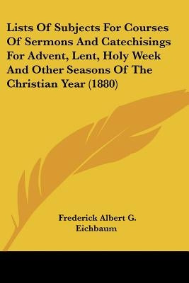 Lists Of Subjects For Courses Of Sermons And Catechisings For Advent, Lent, Holy Week And Other Seasons Of The Christian Year (1880) by Eichbaum, Frederick Albert G.