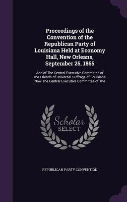 Proceedings of the Convention of the Republican Party of Louisiana Held at Economy Hall, New Orleans, September 25, 1865: And of The Central Executive by Convention, Republican Party