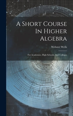 A Short Course In Higher Algebra: For Academies, High Schools, And Colleges by Wells, Webster