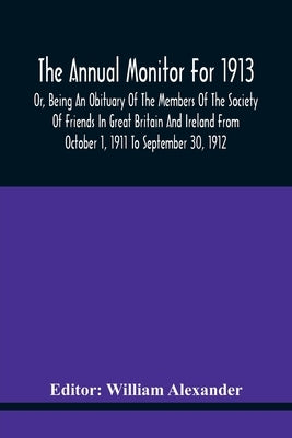The Annual Monitor For 1913 Or, Being An Obituary Of The Members Of The Society Of Friends In Great Britain And Ireland From October 1, 1911 To Septem by Alexander, William