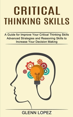 Critical Thinking Skills: Advanced Strategies and Reasoning Skills to Increase Your Decision Making (A Guide for Improve Your Critical Thinking by Lopez, Glenn