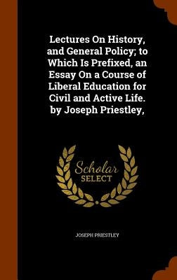 Lectures On History, and General Policy; to Which Is Prefixed, an Essay On a Course of Liberal Education for Civil and Active Life. by Joseph Priestle by Priestley, Joseph