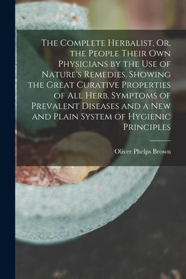 The Complete Herbalist, Or, the People Their Own Physicians by the Use of Nature's Remedies. Showing the Great Curative Properties of All Herb, Sympto by Brown, Oliver Phelps