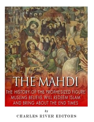 The Mahdi: The History of the Prophesized Figure Muslims Believe Will Redeem Islam and Bring About the End Times by Charles River Editors