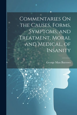 Commentaries On the Causes, Forms, Symptoms, and Treatment, Moral and Medical, of Insanity by Burrows, George Man