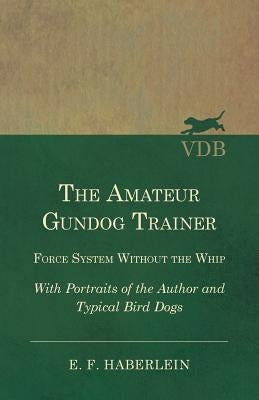 The Amateur Gundog Trainer - Force System Without the Whip - With Portraits of the Author and Typical Bird Dogs by Haberlein, E. F.