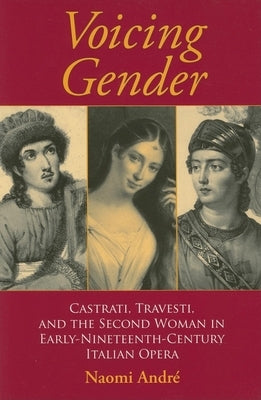 Voicing Gender: Castrati, Travesti, and the Second Woman in Early-Nineteenth-Century Italian Opera by André, Naomi