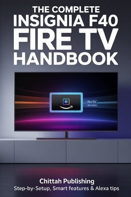 The Complete Insignia F40 Fire TV Handbook: Step-by-Step Setup, Smart Features & Alexa Tips by Publishing, Chittah