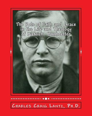 The Role of Faith and Grace in the Life and Theology of Dietrich Bonhoeffer: Pastor, Theologian, Prophet, and Martyr by Lantz, Charles C.