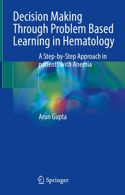 Decision Making Through Problem Based Learning in Hematology: A Step-By-Step Approach in Patients with Anemia by Gupta, Arun