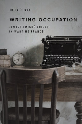 Writing Occupation: Jewish Émigré Voices in Wartime France by Elsky, Julia