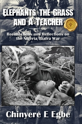 Elephants, the Grass and A Teacher: Recollections and Reflections on the Nigeria/Biafra War by Egbe, Chinyere E.