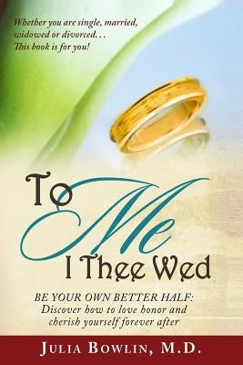To ME I Thee Wed: Be Your Own Better Half: Discover how to love, honor, and cherish yourself forever after by Bowlin MD, Julia a.