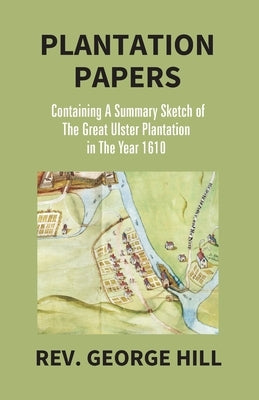 Plantation Papers: Containing A Summary Sketch Of The Great Ulster Plantation In The Year 1610 by Hill, George