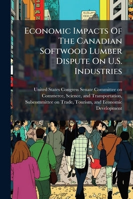 Economic Impacts Of The Canadian Softwood Lumber Dispute On U.S. Industries by United States Congress Senate Committ