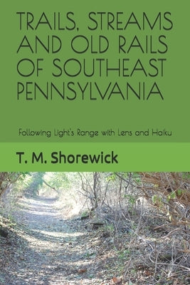 Trails, Streams and Old Rails of Southeast Pennsylvania: Following Light's Range with Lens and Haiku by Shorewick, T. M.