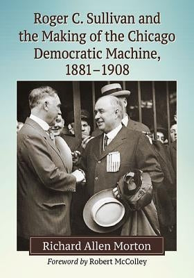 Roger C. Sullivan and the Making of the Chicago Democratic Machine, 1881-1908 by Morton, Richard Allen