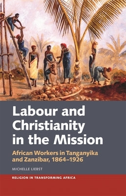 Labour & Christianity in the Mission: African Workers in Tanganyika and Zanzibar, 1864-1926 by Liebst, Michelle