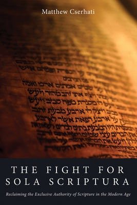 The Fight for Sola Scriptura: Reclaiming the Exclusive Authority of Scripture in the Modern Age by Cserhati, Matthew