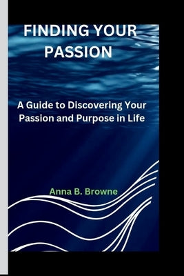 Finding Your Passion: A Guide to Discovering Your Passion and Purpose in Life by B. Browne, Anna
