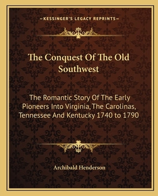 The Conquest Of The Old Southwest: The Romantic Story Of The Early Pioneers Into Virginia, The Carolinas, Tennessee And Kentucky 1740 to 1790 by Henderson, Archibald