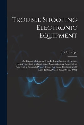 Trouble Shooting Electronic Equipment; an Empirical Approach to the Identification of Certain Requirements of a Maintenance Occupation. A Report of an by Saupe, Joe L. (Joe Lee) 1929-