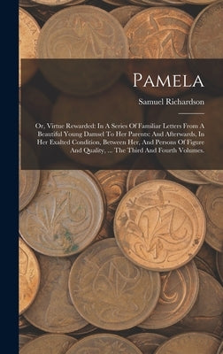 Pamela: Or, Virtue Rewarded: In A Series Of Familiar Letters From A Beautiful Young Damsel To Her Parents: And Afterwards, In by Richardson, Samuel