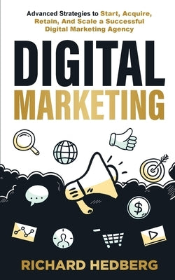 Digital Marketing: Advanced Strategies to Start, Acquire, Retain, And Scale a Successful Digital Marketing Agency by Hedberg, Richard