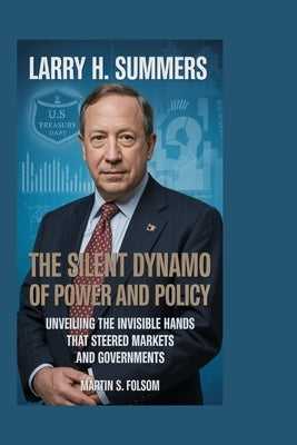 Larry H. Summers: The Silent Dynamo of Power and Policy: Unveiling the Invisible Hands That Steered Markets and Governments by S. Folsom, Martin