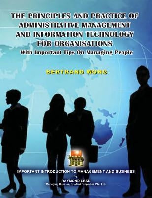 THE PRINCIPLES AND PRACTICE OF ADMINISTRATIVE MANAGEMENT AND INFORMATION TECHNOLOGY FOR ORGANISATIONS With Important Tips On Managing People by Wong, Bertrand