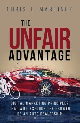 The Unfair Advantage: Digital Marketing Principles that Will Explode the Growth of an Auto Dealership by Martinez, Chris J.