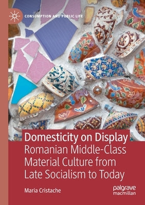 Domesticity on Display: Romanian Middle-Class Material Culture from Late Socialism to Today by Cristache, Maria