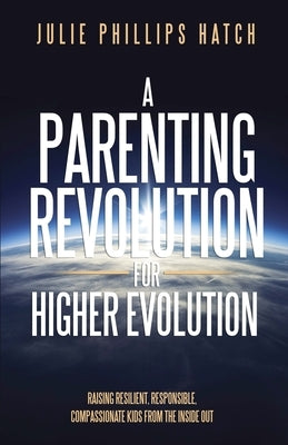 A Parenting Revolution for Higher Evolution: Raising Resilient, Responsible, Compassionate Kids from the Inside Out by Hatch, Julie