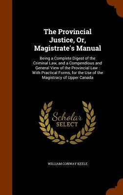 The Provincial Justice, Or, Magistrate's Manual: Being a Complete Digest of the Criminal Law, and a Compendious and General View of the Provincial Law by Keele, William Conway