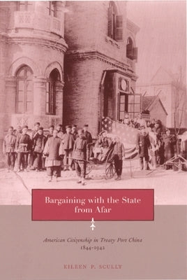 Bargaining with the State from Afar: American Citizenship in Treaty Port China, 1844-1942 by Scully, Eileen