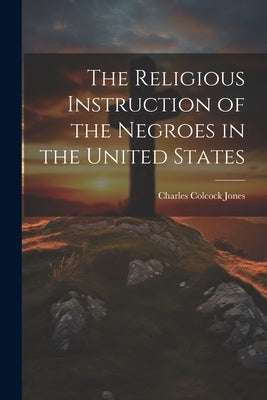 The Religious Instruction of the Negroes in the United States by Jones, Charles Colcock 1804-1863